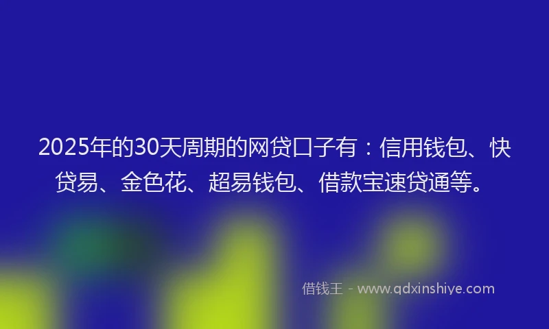 2025年的30天周期的网贷口子有：信用钱包、快贷易、金色花、超易钱包、借款宝速贷通等。