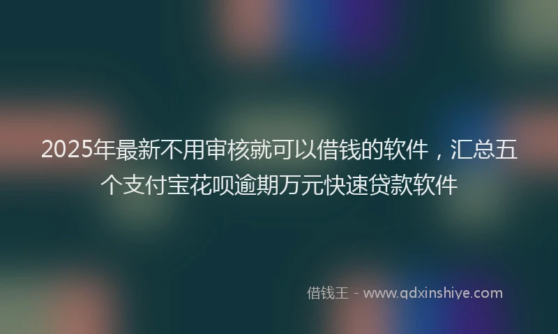 2025年最新不用审核就可以借钱的软件，汇总五个支付宝花呗逾期万元快速贷款软件
