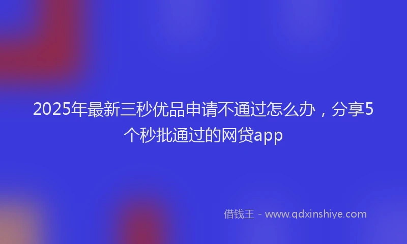 2025年最新三秒优品申请不通过怎么办，分享5个秒批通过的网贷app