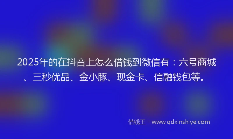 2025年的在抖音上怎么借钱到微信有：六号商城、三秒优品、金小豚、现金卡、信融钱包等。