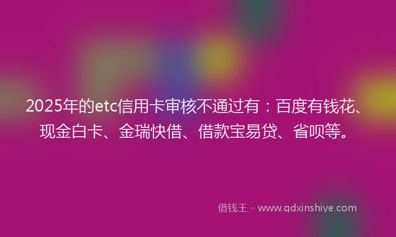 2025年的etc信用卡审核不通过有：百度有钱花、现金白卡、金瑞快借、借款宝易贷、省呗等。