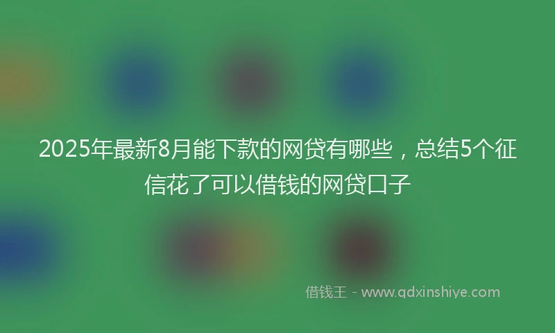 2025年最新8月能下款的网贷有哪些，总结5个征信花了可以借钱的网贷口子