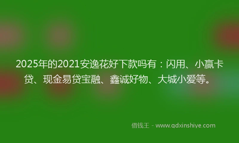 2025年的2021安逸花好下款吗有：闪用、小赢卡贷、现金易贷宝融、鑫诚好物、大城小爱等。