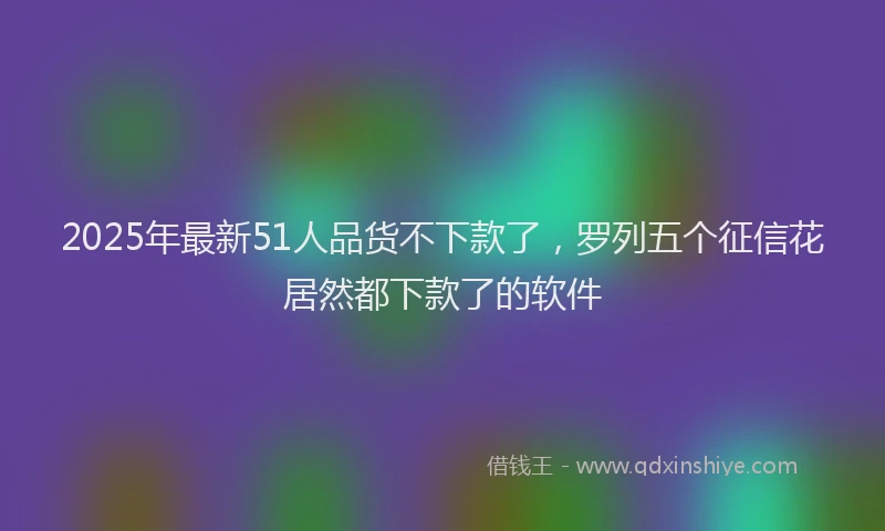 2025年最新51人品货不下款了，罗列五个征信花居然都下款了的软件