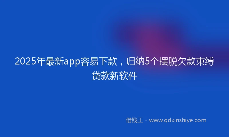 2025年最新app容易下款，归纳5个摆脱欠款束缚贷款新软件