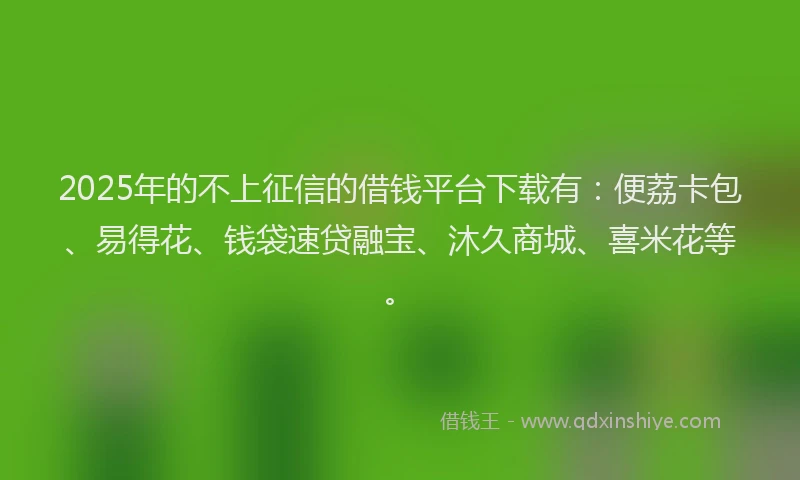 2025年的不上征信的借钱平台下载有：便荔卡包、易得花、钱袋速贷融宝、沐久商城、喜米花等。