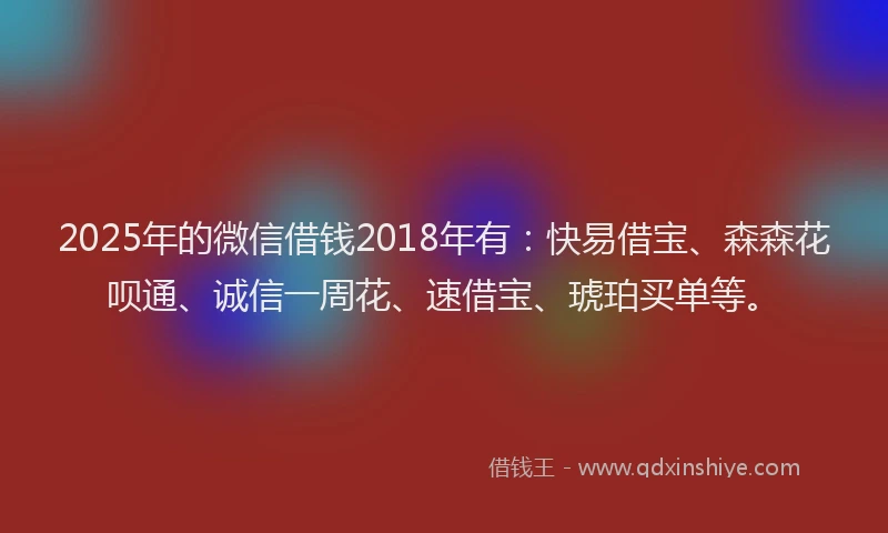2025年的微信借钱2018年有：快易借宝、森森花呗通、诚信一周花、速借宝、琥珀买单等。