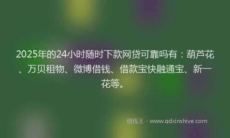 2025年的24小时随时下款网贷可靠吗有：葫芦花、万贝租物、微博借钱、借款宝快融通宝、新一花等。