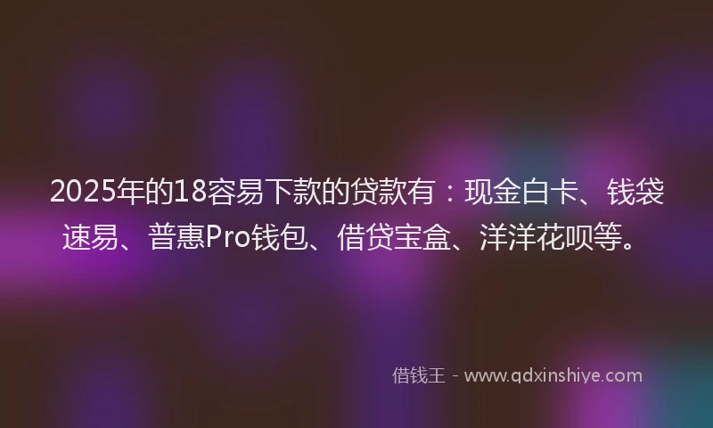 2025年的18容易下款的贷款有：现金白卡、钱袋速易、普惠Pro钱包、借贷宝盒、洋洋花呗等。