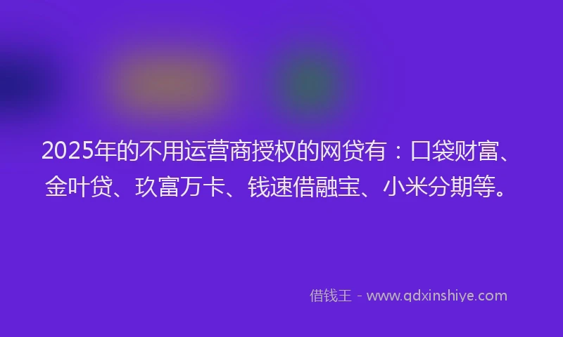 2025年的不用运营商授权的网贷有：口袋财富、金叶贷、玖富万卡、钱速借融宝、小米分期等。