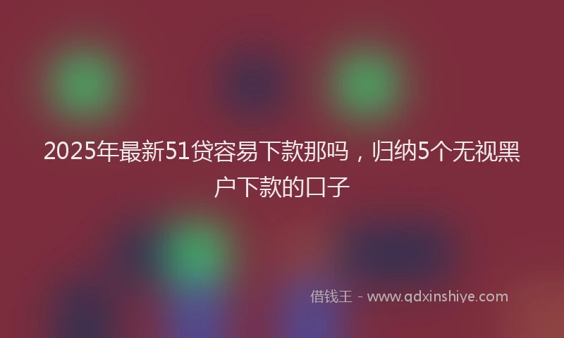 2025年最新51贷容易下款那吗，归纳5个无视黑户下款的口子