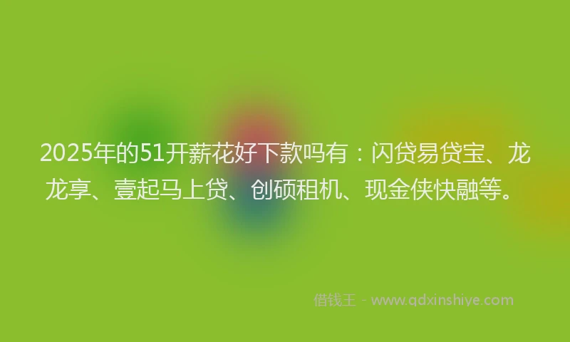 2025年的51开薪花好下款吗有：闪贷易贷宝、龙龙享、壹起马上贷、创硕租机、现金侠快融等。
