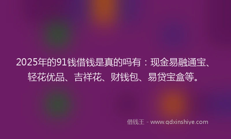 2025年的91钱借钱是真的吗有：现金易融通宝、轻花优品、吉祥花、财钱包、易贷宝盒等。