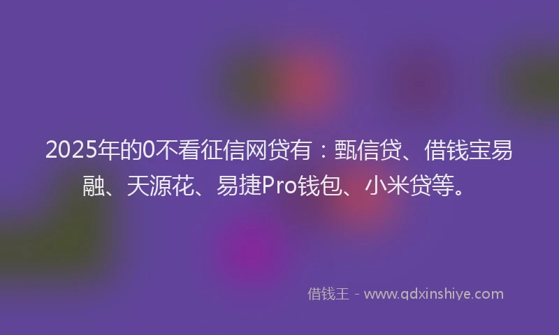 2025年的0不看征信网贷有：甄信贷、借钱宝易融、天源花、易捷Pro钱包、小米贷等。