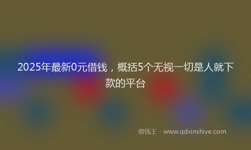 2025年最新0元借钱，概括5个无视一切是人就下款的平台