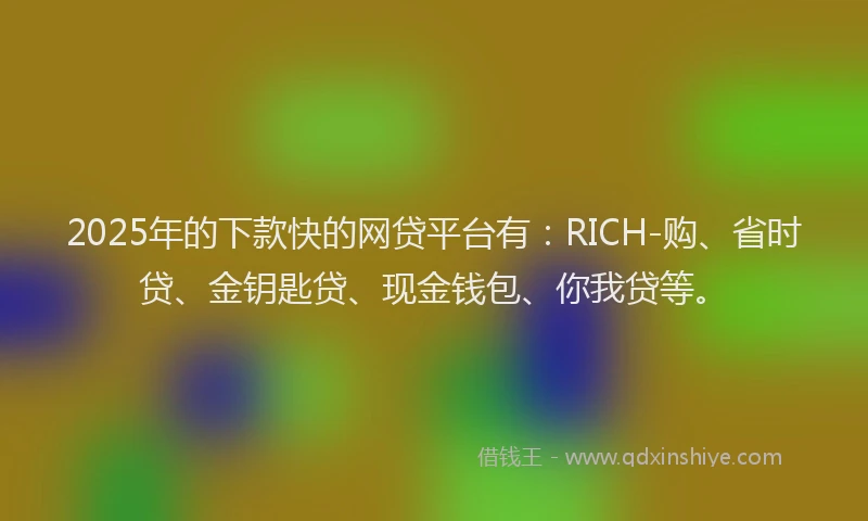 2025年的下款快的网贷平台有：RICH-购、省时贷、金钥匙贷、现金钱包、你我贷等。