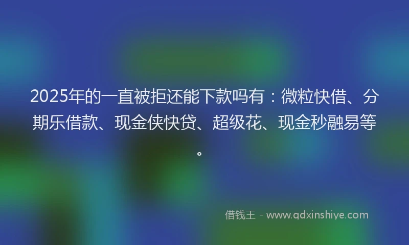 2025年的一直被拒还能下款吗有：微粒快借、分期乐借款、现金侠快贷、超级花、现金秒融易等。