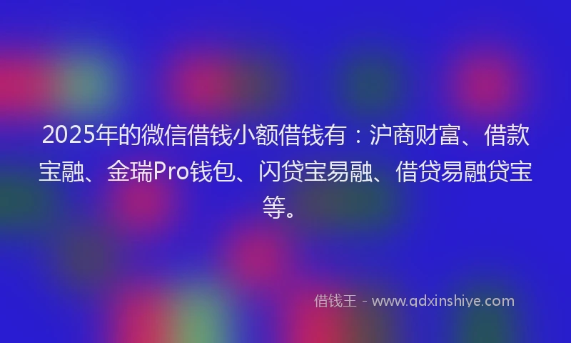 2025年的微信借钱小额借钱有：沪商财富、借款宝融、金瑞Pro钱包、闪贷宝易融、借贷易融贷宝等。