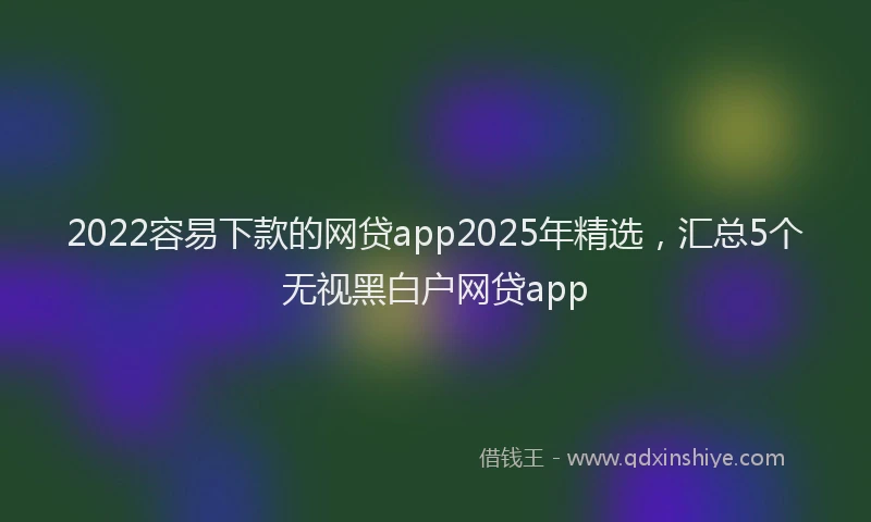 2022容易下款的网贷app2025年精选，汇总5个无视黑白户网贷app