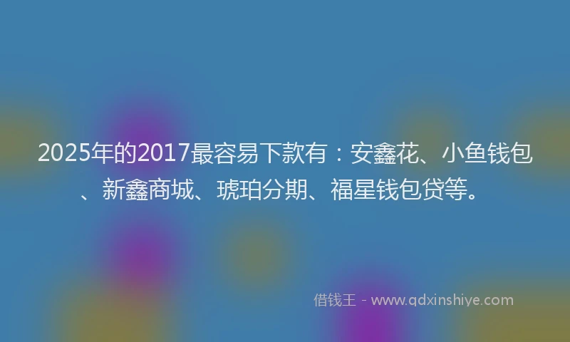 2025年的2017最容易下款有：安鑫花、小鱼钱包、新鑫商城、琥珀分期、福星钱包贷等。