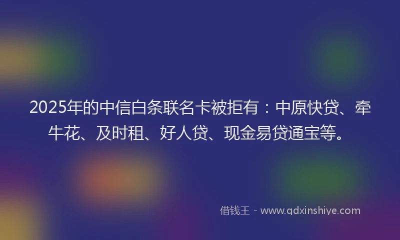 2025年的中信白条联名卡被拒有：中原快贷、牵牛花、及时租、好人贷、现金易贷通宝等。
