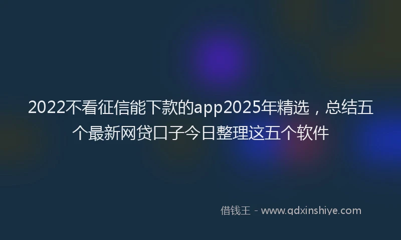 2022不看征信能下款的app2025年精选，总结五个最新网贷口子今日整理这五个软件