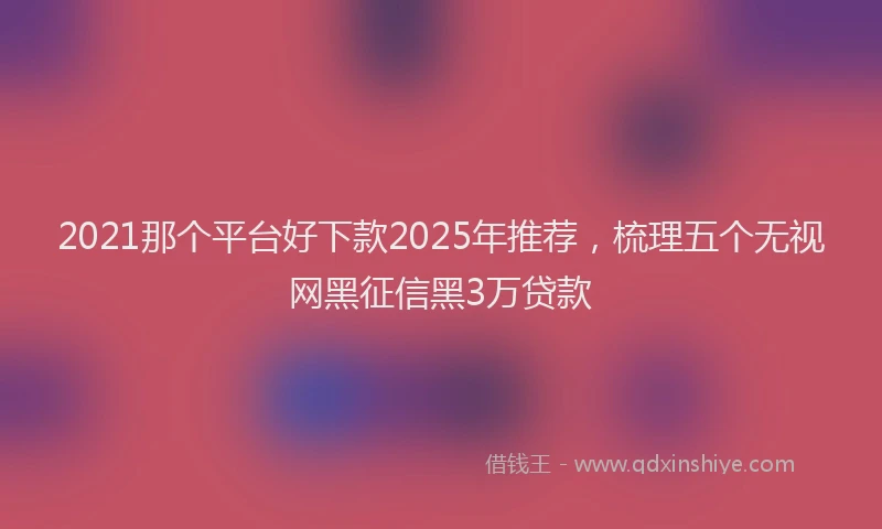 2021那个平台好下款2025年推荐，梳理五个无视网黑征信黑3万贷款