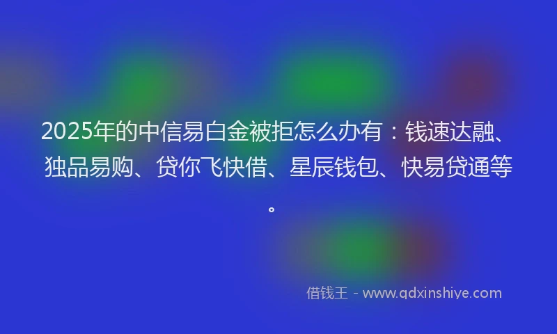 2025年的中信易白金被拒怎么办有：钱速达融、独品易购、贷你飞快借、星辰钱包、快易贷通等。