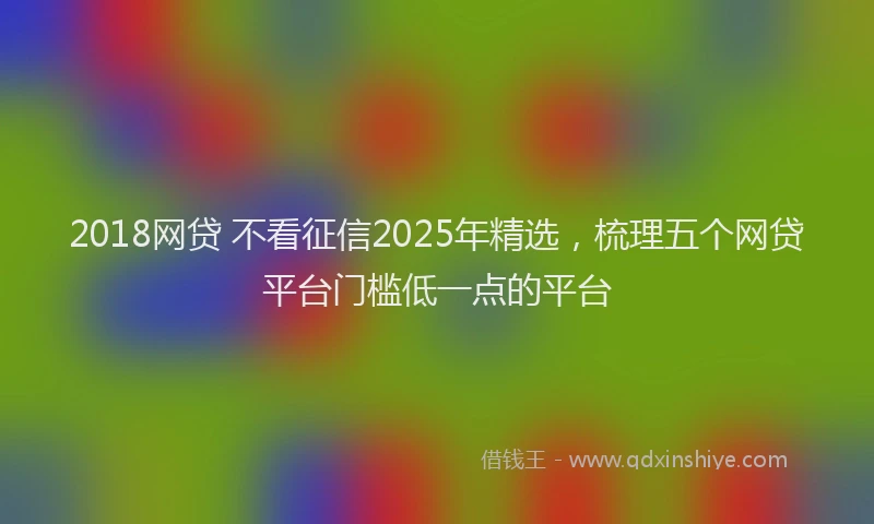 2018网贷 不看征信2025年精选，梳理五个网贷平台门槛低一点的平台