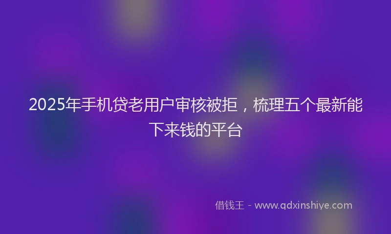 2025年手机贷老用户审核被拒，梳理五个最新能下来钱的平台