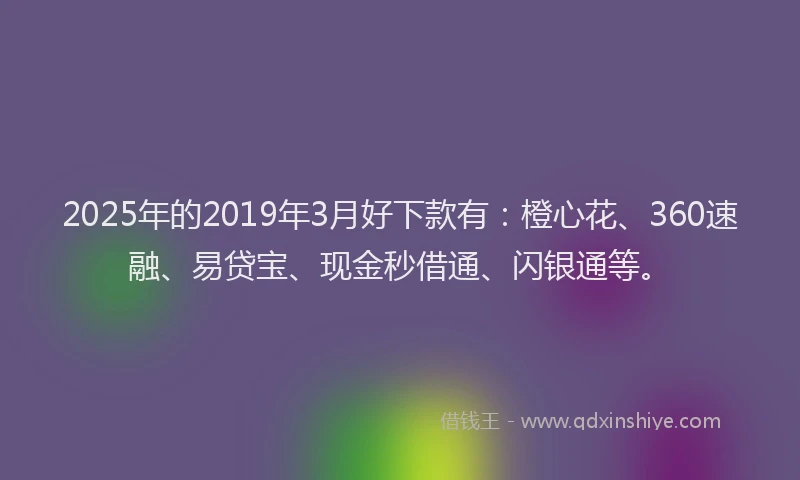 2025年的2019年3月好下款有：橙心花、360速融、易贷宝、现金秒借通、闪银通等。