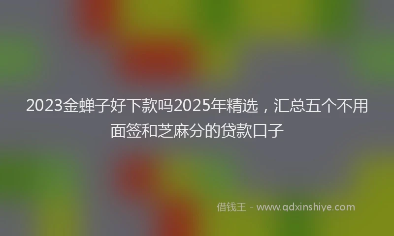 2023金蝉子好下款吗2025年精选，汇总五个不用面签和芝麻分的贷款口子