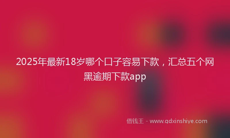 2025年最新18岁哪个口子容易下款，汇总五个网黑逾期下款app