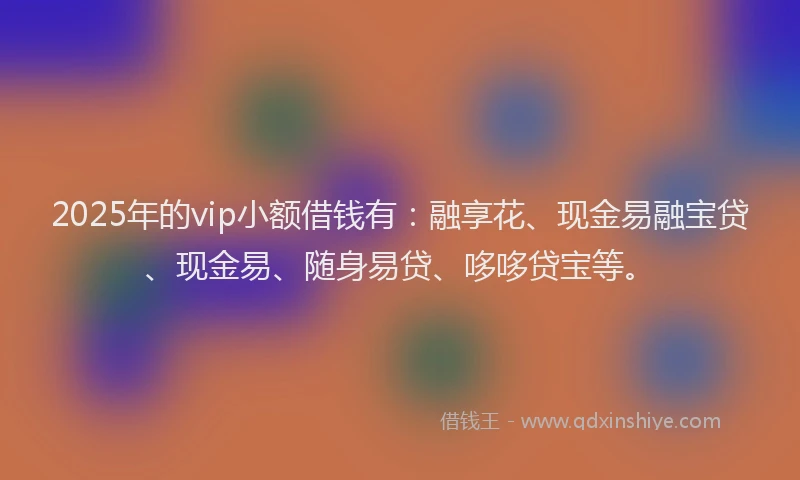 2025年的vip小额借钱有：融享花、现金易融宝贷、现金易、随身易贷、哆哆贷宝等。