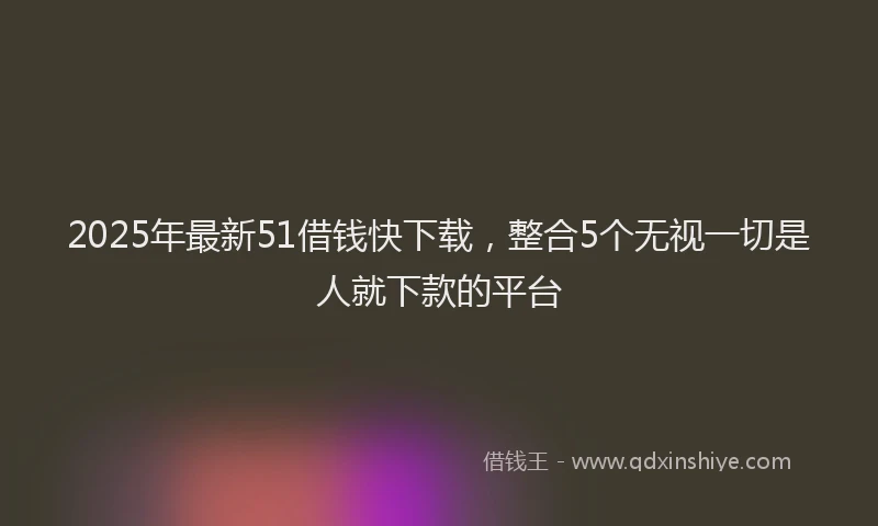 2025年最新51借钱快下载，整合5个无视一切是人就下款的平台