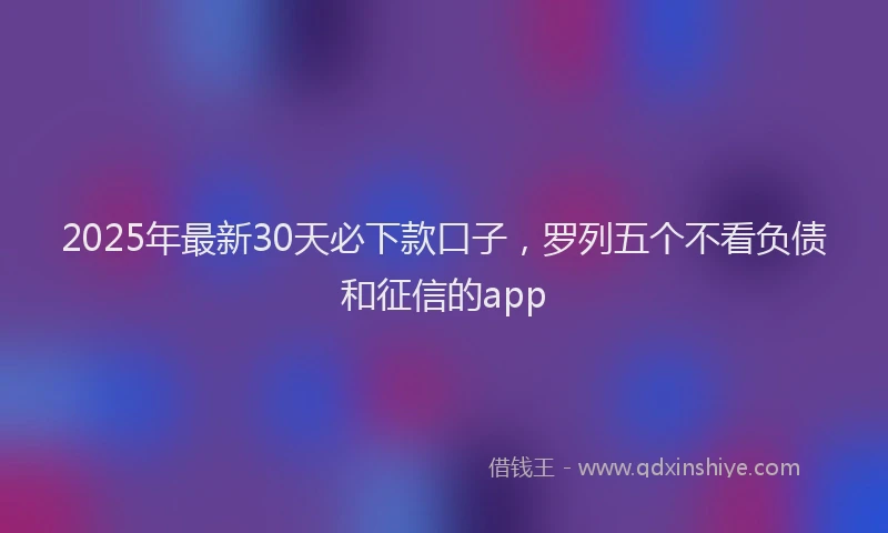 2025年最新30天必下款口子，罗列五个不看负债和征信的app