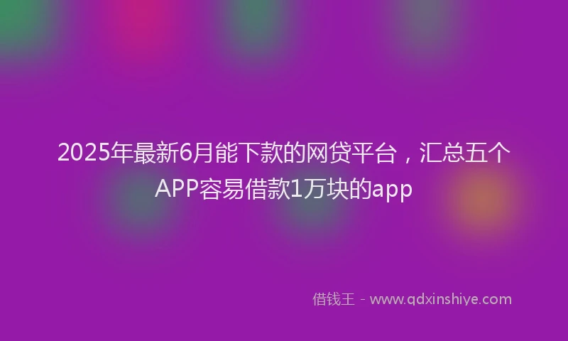 2025年最新6月能下款的网贷平台，汇总五个APP容易借款1万块的app