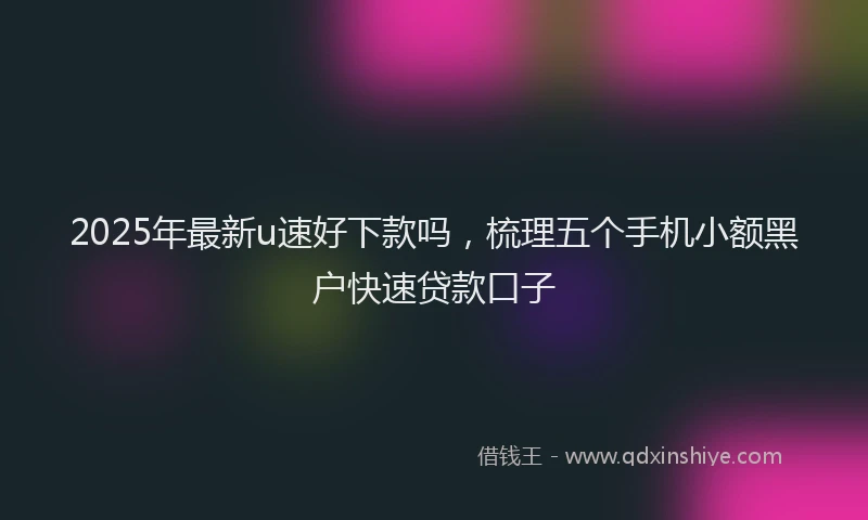 2025年最新u速好下款吗，梳理五个手机小额黑户快速贷款口子