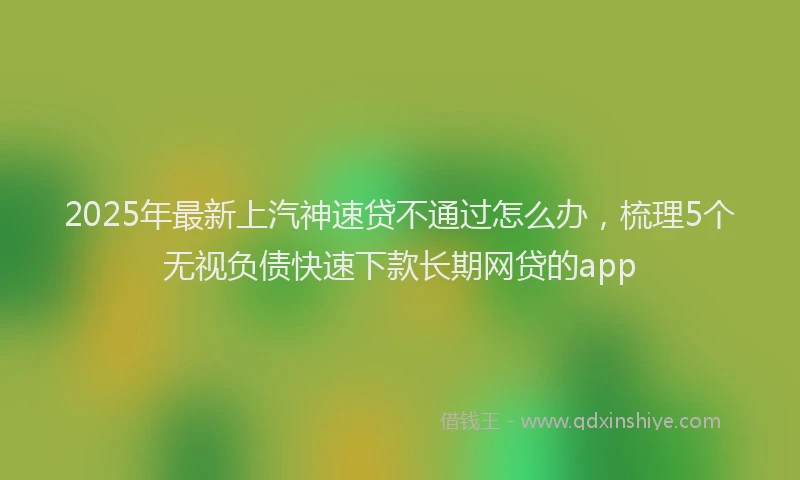 2025年最新上汽神速贷不通过怎么办，梳理5个无视负债快速下款长期网贷的app