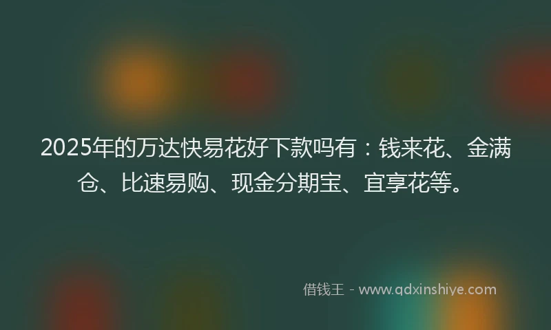 2025年的万达快易花好下款吗有：钱来花、金满仓、比速易购、现金分期宝、宜享花等。