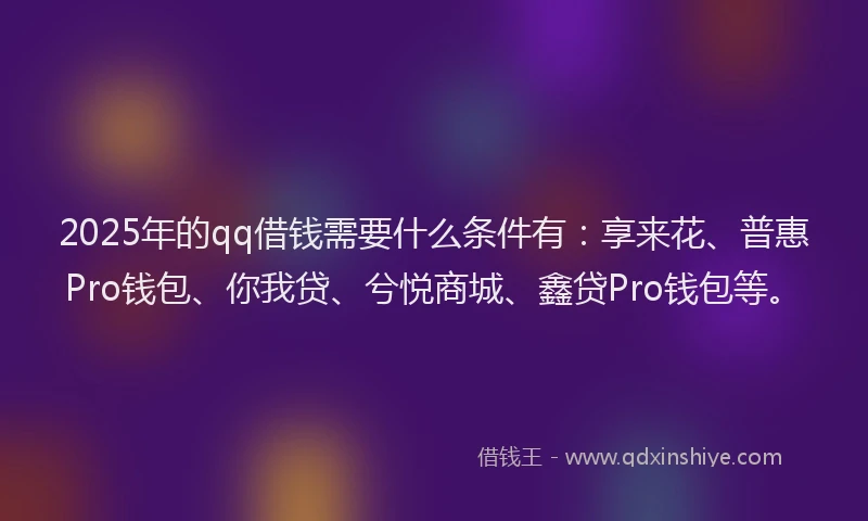 2025年的qq借钱需要什么条件有：享来花、普惠Pro钱包、你我贷、兮悦商城、鑫贷Pro钱包等。