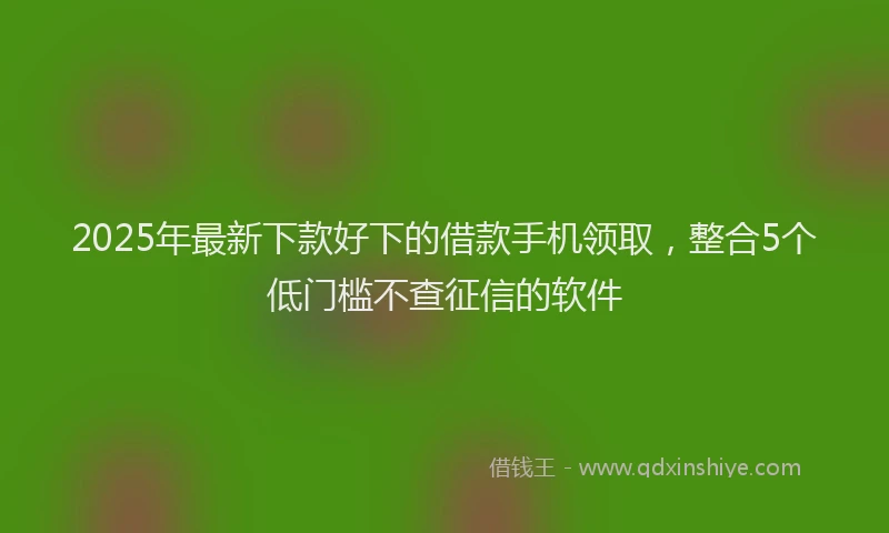 2025年最新下款好下的借款手机领取，整合5个低门槛不查征信的软件