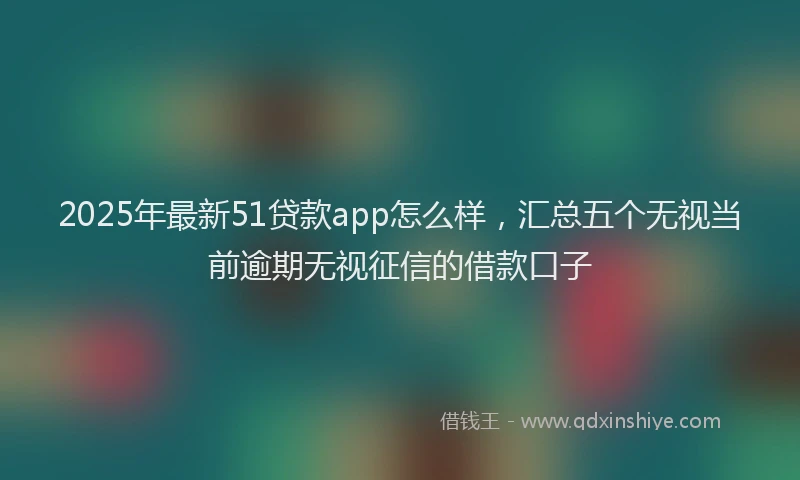 2025年最新51贷款app怎么样，汇总五个无视当前逾期无视征信的借款口子