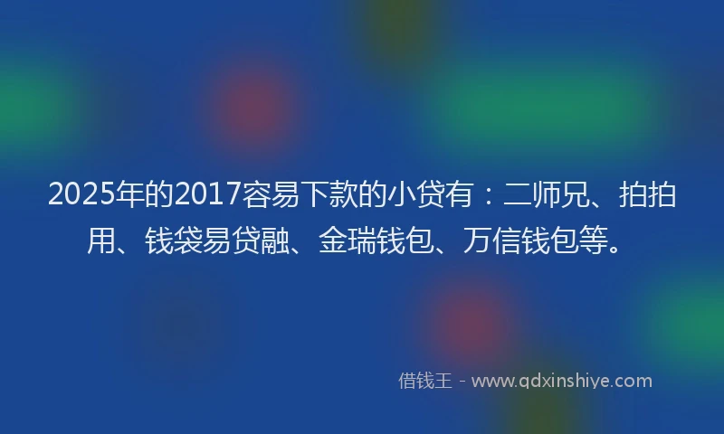 2025年的2017容易下款的小贷有：二师兄、拍拍用、钱袋易贷融、金瑞钱包、万信钱包等。