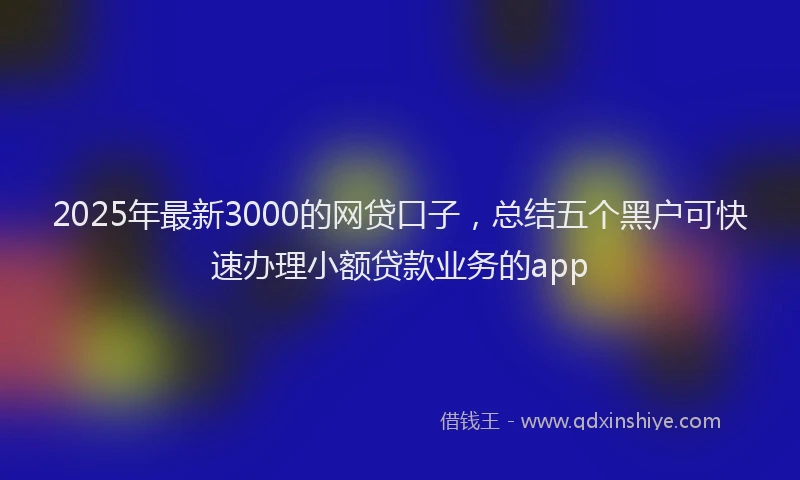 2025年最新3000的网贷口子，总结五个黑户可快速办理小额贷款业务的app