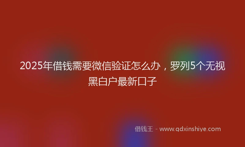 2025年借钱需要微信验证怎么办，罗列5个无视黑白户最新口子