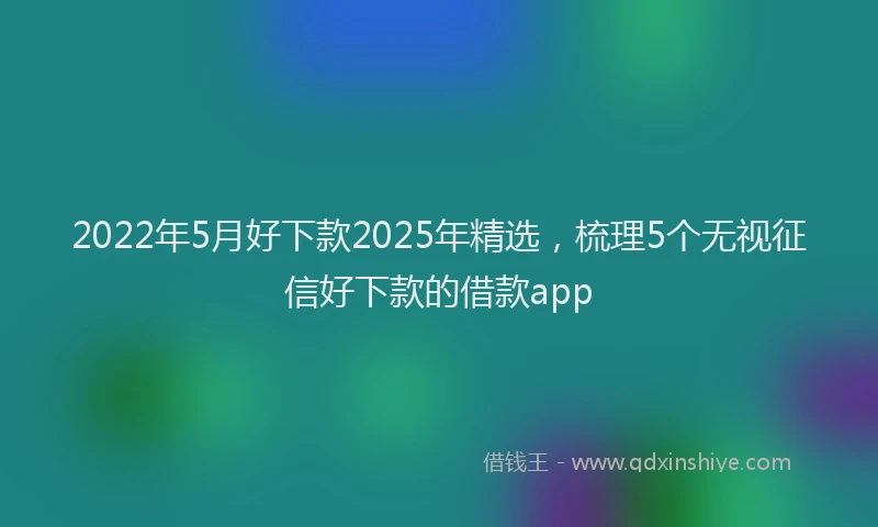 2022年5月好下款2025年精选，梳理5个无视征信好下款的借款app