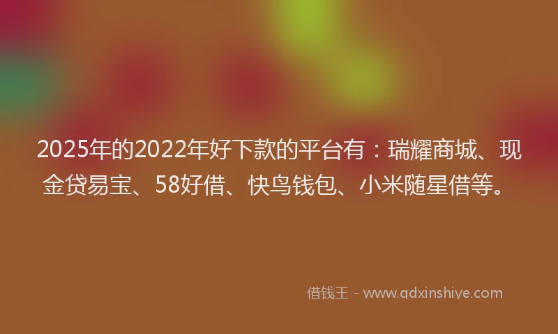 2025年的2022年好下款的平台有：瑞耀商城、现金贷易宝、58好借、快鸟钱包、小米随星借等。