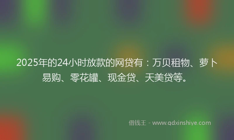 2025年的24小时放款的网贷有：万贝租物、萝卜易购、零花罐、现金贷、天美贷等。