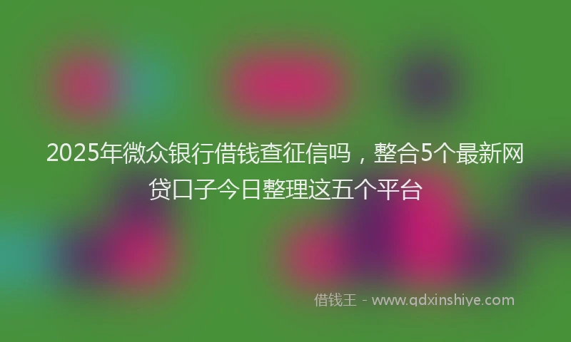 2025年微众银行借钱查征信吗，整合5个最新网贷口子今日整理这五个平台